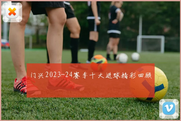 门兴2023-24赛季十大进球精彩回顾