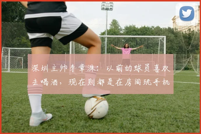 深圳主帅李章洙：以前的球员喜欢去喝酒，现在则都是在房间玩手机