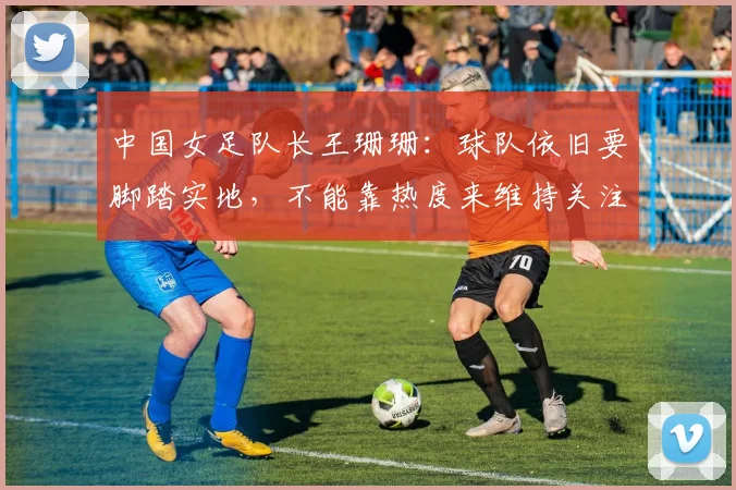 中国女足队长王珊珊：球队依旧要脚踏实地，不能靠热度来维持关注