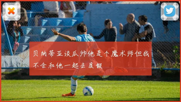 贝纳蒂亚谈瓜帅他是个魔术师但我不会和他一起去度假