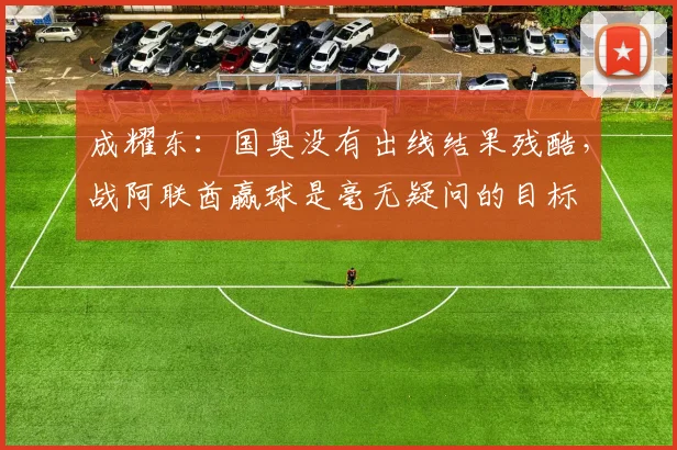 成耀东：国奥没有出线结果残酷，战阿联酋赢球是毫无疑问的目标