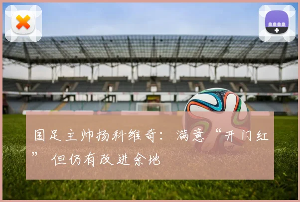 国足主帅扬科维奇：满意“开门红” 但仍有改进余地