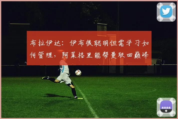 布拉伊达：伊布很聪明但需学习如何管理，阿莱格里能帮曼联回巅峰