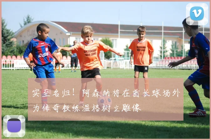 实至名归！阿森纳将在酋长球场外为传奇教练温格树立雕像