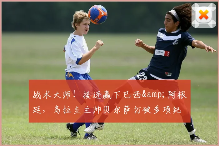 战术大师！接连赢下巴西&阿根廷，乌拉圭主帅贝尔萨打破多项纪录