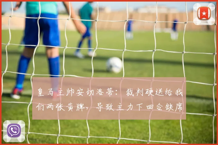 皇马主帅安切洛蒂：裁判硬送给我们两张黄牌，导致主力下回合缺席