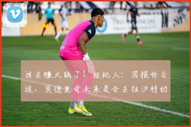 该去赚大钱了！经纪人：若报价合适，莫德里奇未来是会去往沙特的