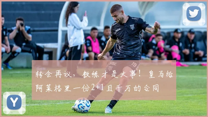 转会再议，教练才是大事！皇马给阿莱格里一份2+1且千万的合同
