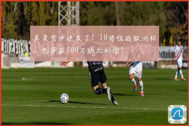 真是雪中送炭了！10将征战欧洲杯，巴萨获500万欧元补偿！