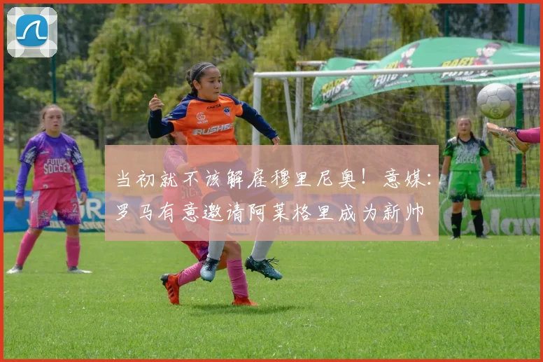 当初就不该解雇穆里尼奥！意媒：罗马有意邀请阿莱格里成为新帅