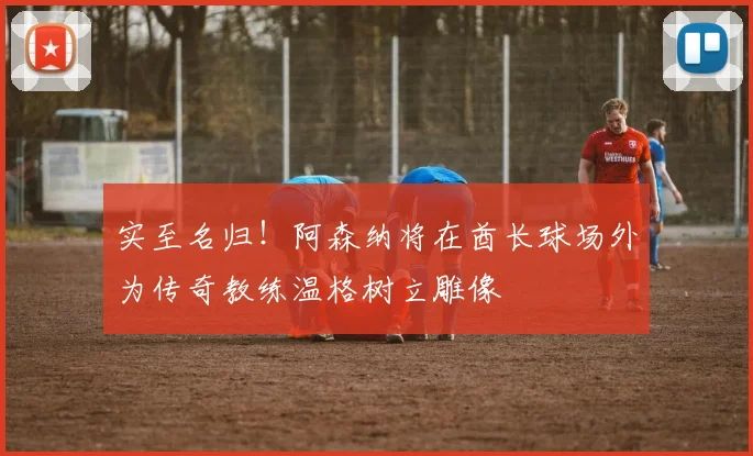 实至名归！阿森纳将在酋长球场外为传奇教练温格树立雕像