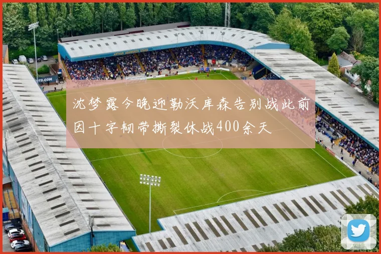 沈梦露今晚迎勒沃库森告别战此前因十字韧带撕裂休战400余天