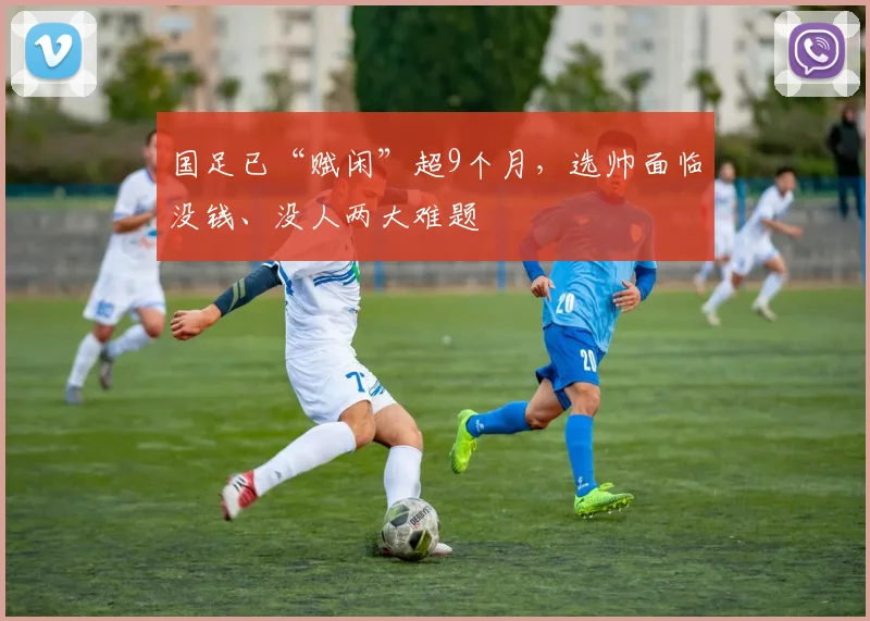 国足已“赋闲”超9个月，选帅面临没钱、没人两大难题
