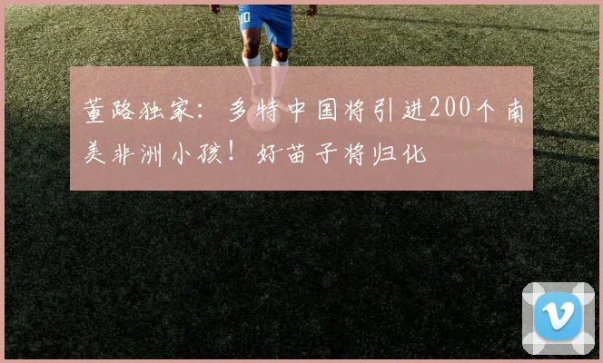 董路独家：多特中国将引进200个南美非洲小孩！好苗子将归化