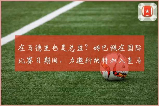 在马德里也是总监？姆巴佩在国际比赛日期间，力邀科纳特加入皇马