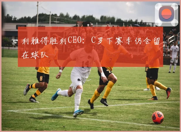 利雅得胜利CEO：C罗下赛季仍会留在球队