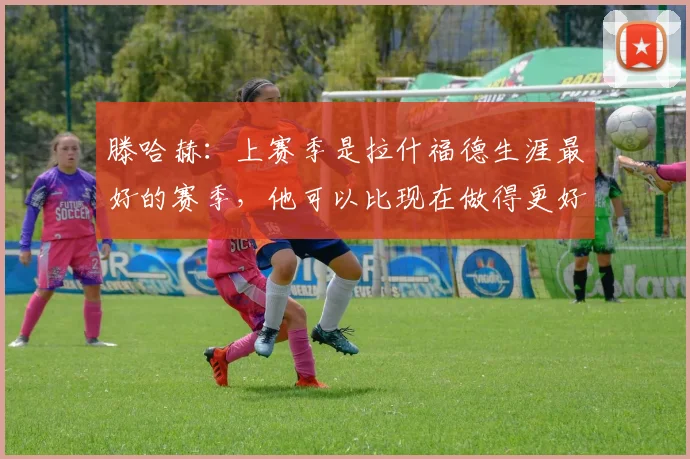 滕哈赫：上赛季是拉什福德生涯最好的赛季，他可以比现在做得更好