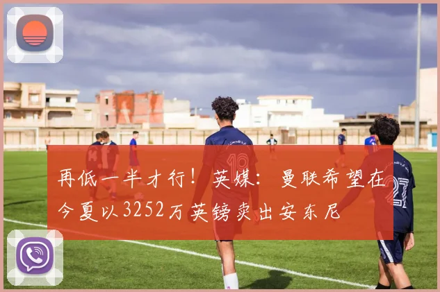 再低一半才行！英媒：曼联希望在今夏以3252万英镑卖出安东尼