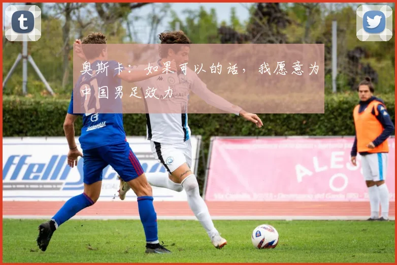 奥斯卡：如果可以的话，我愿意为中国男足效力