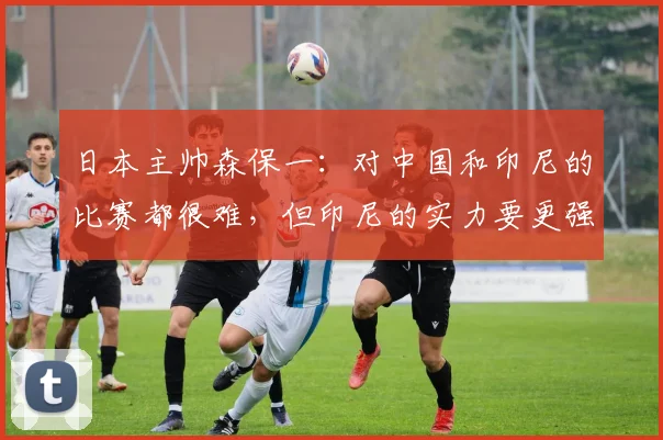 日本主帅森保一：对中国和印尼的比赛都很难，但印尼的实力要更强