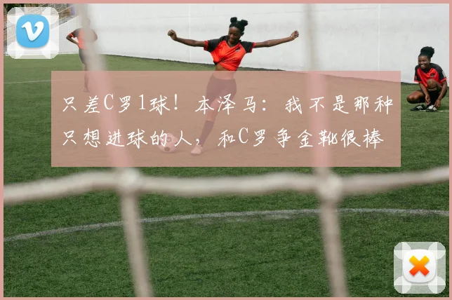 只差C罗1球！本泽马：我不是那种只想进球的人，和C罗争金靴很棒