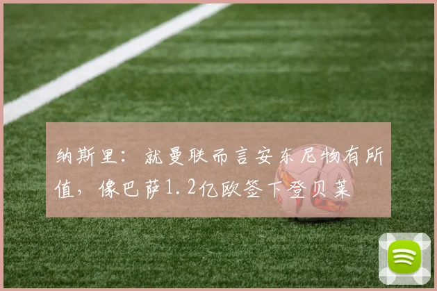 纳斯里：就曼联而言安东尼物有所值，像巴萨1.2亿欧签下登贝莱