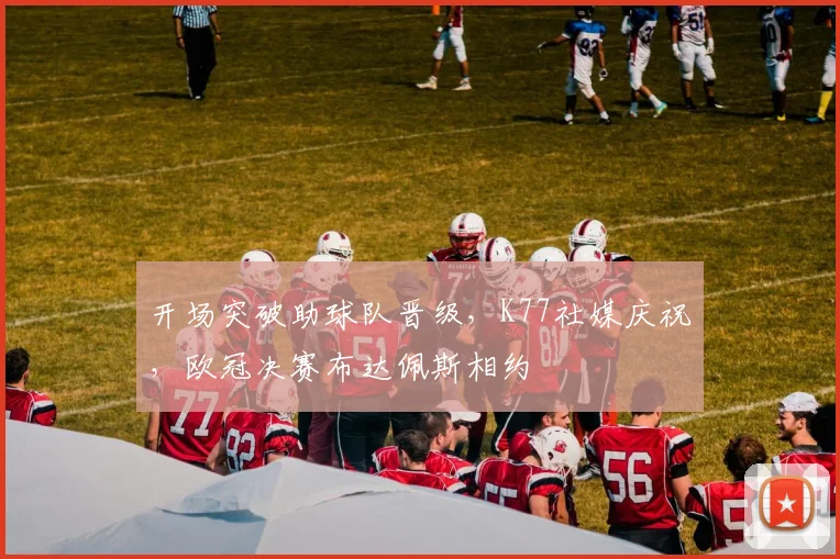 开场突破助球队晋级，K77社媒庆祝，欧冠决赛布达佩斯相约