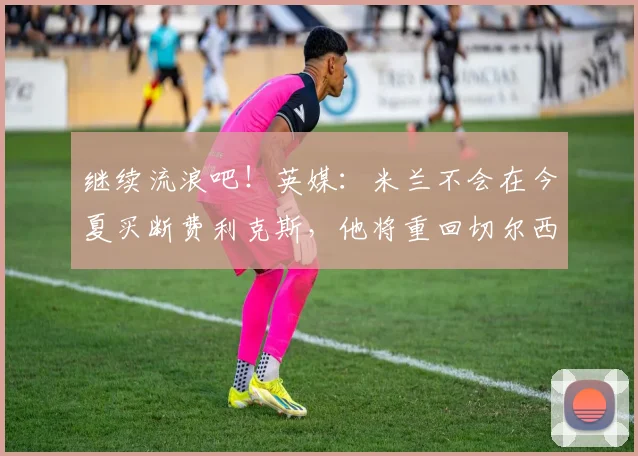 继续流浪吧！英媒：米兰不会在今夏买断费利克斯，他将重回切尔西
