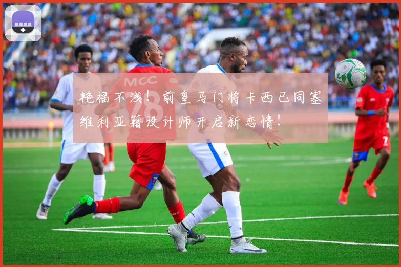艳福不浅！前皇马门将卡西已同塞维利亚籍设计师开启新恋情！