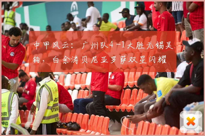 中甲风云：广州队4 -1大胜无锡吴钩，白余涛贝尼亚罗萨双星闪耀