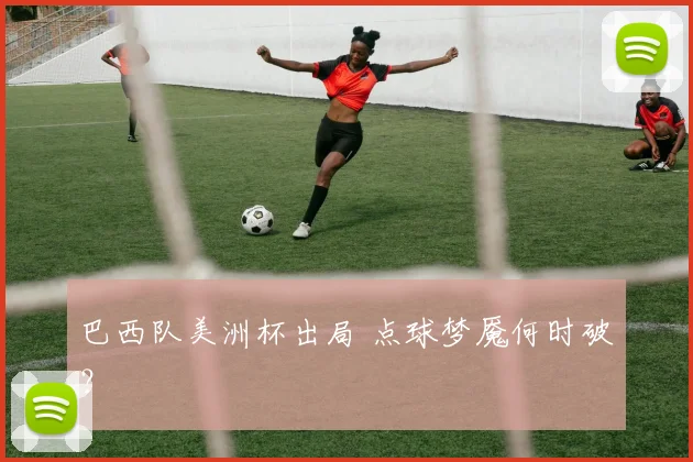 巴西队美洲杯出局 点球梦魇何时破？