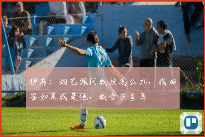 伊布：姆巴佩问我该怎么办，我回答如果我是他，我会去皇马