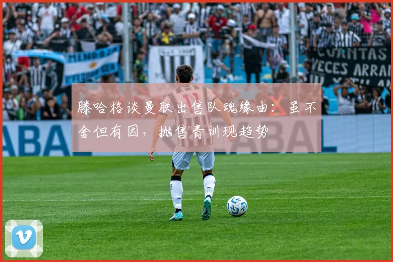 滕哈格谈曼联出售队魂缘由：虽不舍但有因，抛售青训现趋势